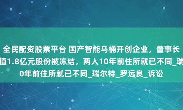 全民配资股票平台 国产智能马桶开创企业，董事长夫人起诉离婚！价值1.8亿元股份被冻结，两人10年前住所就已不同_瑞尔特_罗远良_诉讼