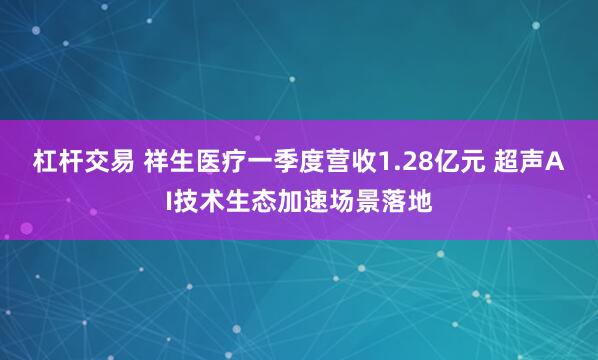 杠杆交易 祥生医疗一季度营收1.28亿元 超声AI技术生态加速场景落地