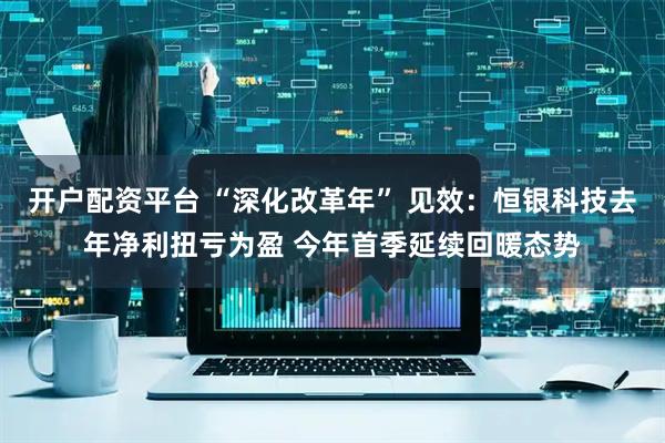 开户配资平台 “深化改革年” 见效：恒银科技去年净利扭亏为盈 今年首季延续回暖态势