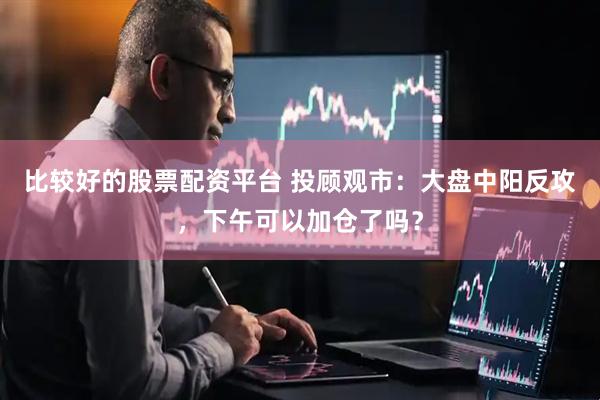 比较好的股票配资平台 投顾观市：大盘中阳反攻，下午可以加仓了吗？