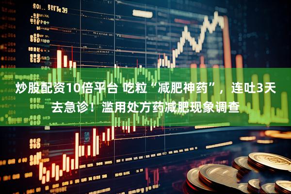 炒股配资10倍平台 吃粒“减肥神药”，连吐3天去急诊！滥用处方药减肥现象调查