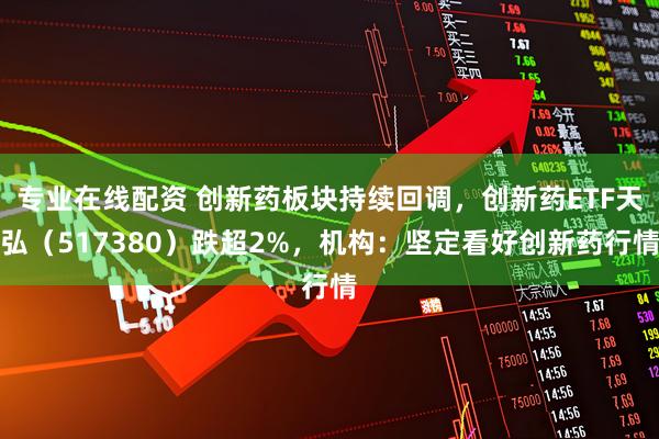 专业在线配资 创新药板块持续回调，创新药ETF天弘（517380）跌超2%，机构：坚定看好创新药行情