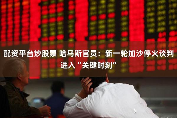 配资平台炒股票 哈马斯官员：新一轮加沙停火谈判进入“关键时刻”