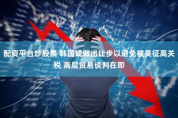 配资平台炒股票 韩国或做出让步以避免被美征高关税 高层贸易谈判在即