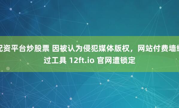 配资平台炒股票 因被认为侵犯媒体版权，网站付费墙绕过工具 12ft.io 官网遭锁定