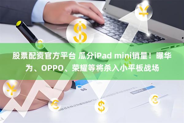 股票配资官方平台 瓜分iPad mini销量！曝华为、OPPO、荣耀等将杀入小平板战场