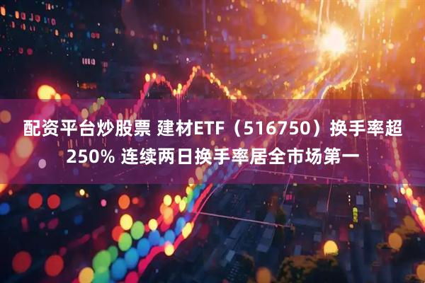 配资平台炒股票 建材ETF（516750）换手率超250% 连续两日换手率居全市场第一