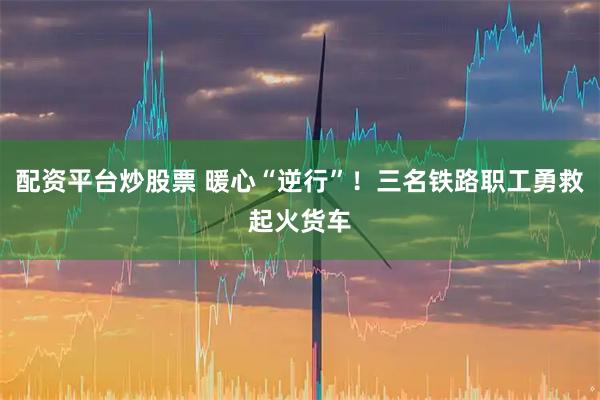 配资平台炒股票 暖心“逆行”！三名铁路职工勇救起火货车