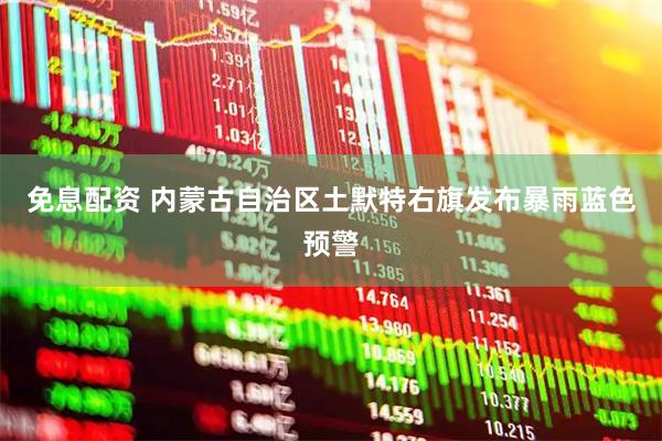 免息配资 内蒙古自治区土默特右旗发布暴雨蓝色预警
