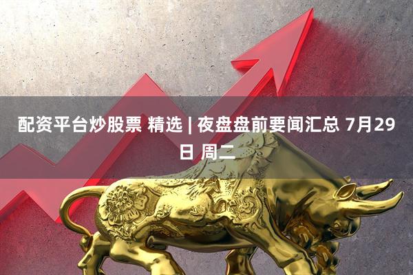 配资平台炒股票 精选 | 夜盘盘前要闻汇总 7月29日 周二