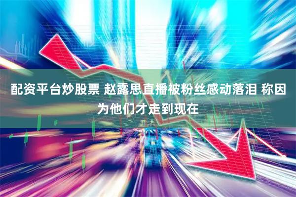 配资平台炒股票 赵露思直播被粉丝感动落泪 称因为他们才走到现在