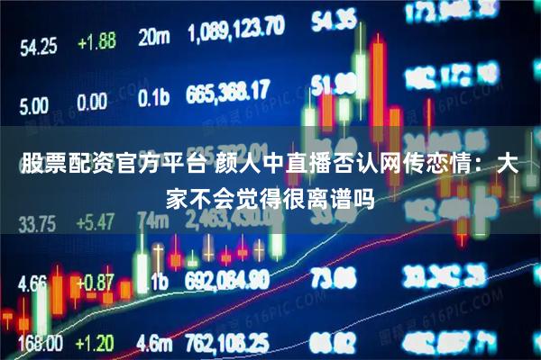 股票配资官方平台 颜人中直播否认网传恋情：大家不会觉得很离谱吗