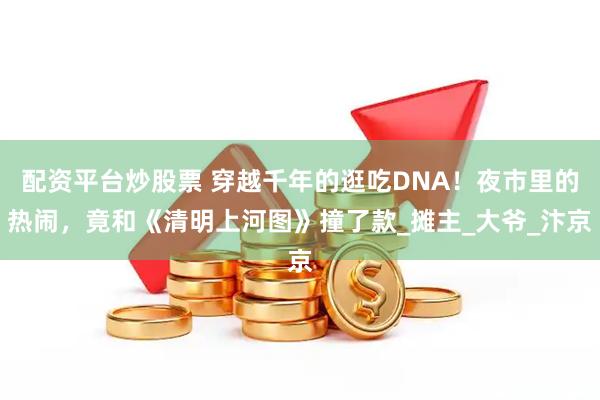 配资平台炒股票 穿越千年的逛吃DNA！夜市里的热闹，竟和《清明上河图》撞了款_摊主_大爷_汴京