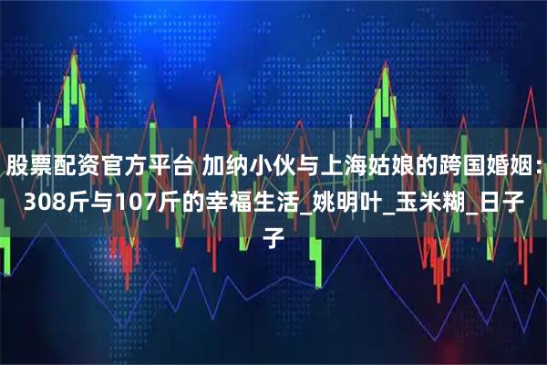 股票配资官方平台 加纳小伙与上海姑娘的跨国婚姻：308斤与107斤的幸福生活_姚明叶_玉米糊_日子