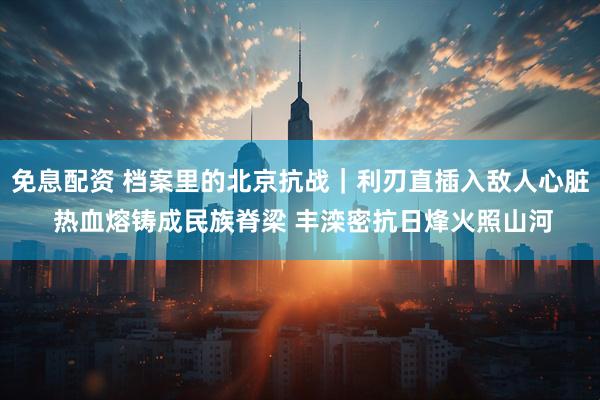 免息配资 档案里的北京抗战｜利刃直插入敌人心脏 热血熔铸成民族脊梁 丰滦密抗日烽火照山河