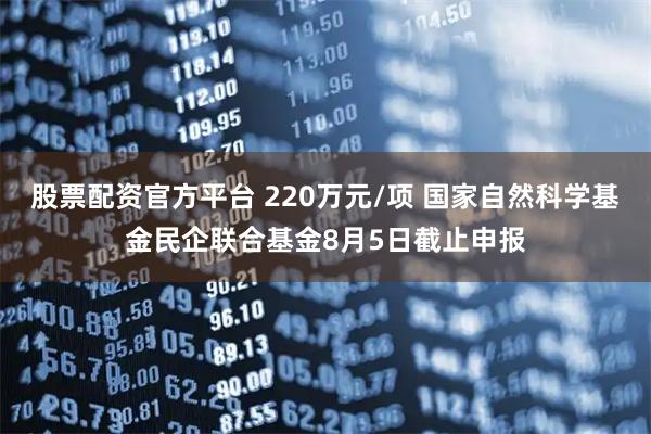股票配资官方平台 220万元/项 国家自然科学基金民企联合基金8月5日截止申报