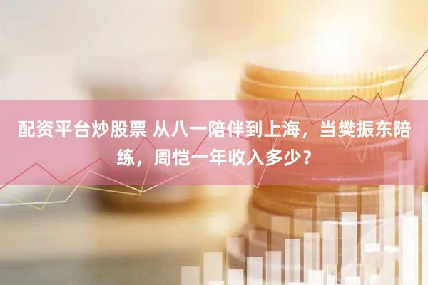 配资平台炒股票 从八一陪伴到上海，当樊振东陪练，周恺一年收入多少？