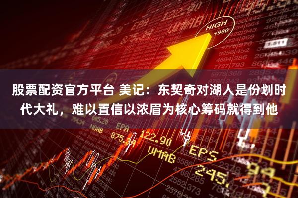 股票配资官方平台 美记：东契奇对湖人是份划时代大礼，难以置信以浓眉为核心筹码就得到他