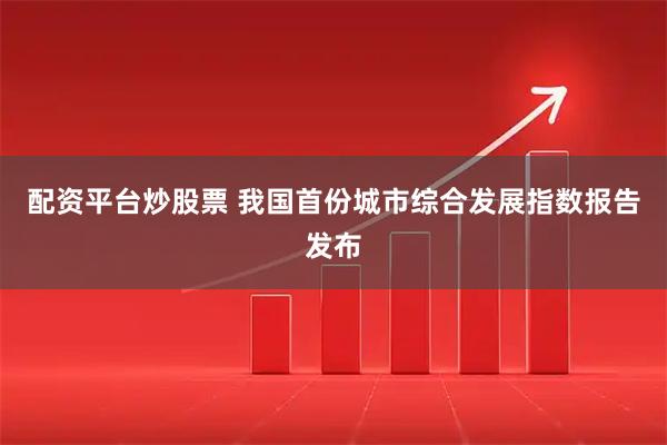 配资平台炒股票 我国首份城市综合发展指数报告发布