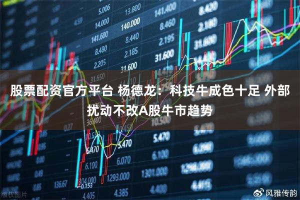股票配资官方平台 杨德龙:科技牛成色十足 外部扰动不改A股牛市趋势