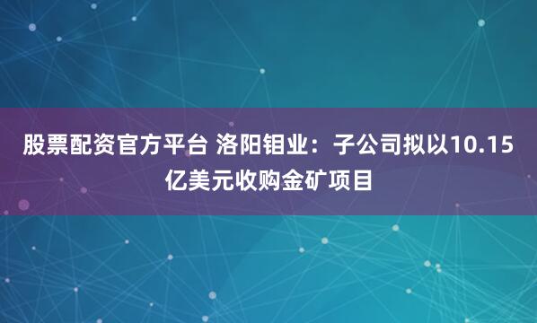 股票配资官方平台 洛阳钼业：子公司拟以10.15亿美元收购金矿项目