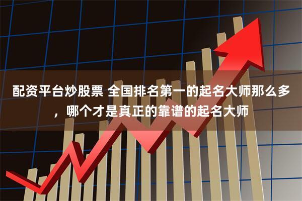 配资平台炒股票 全国排名第一的起名大师那么多，哪个才是真正的靠谱的起名大师