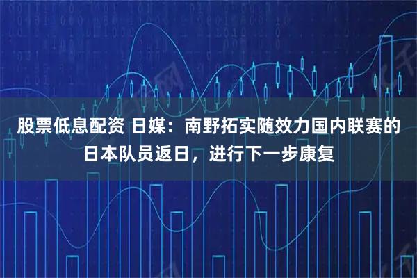 股票低息配资 日媒：南野拓实随效力国内联赛的日本队员返日，进行下一步康复