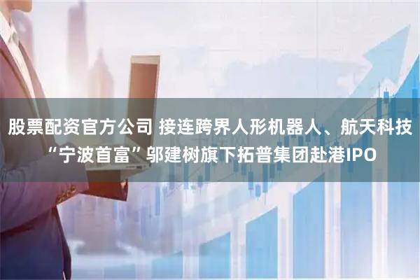 股票配资官方公司 接连跨界人形机器人、航天科技“宁波首富”邬建树旗下拓普集团赴港IPO