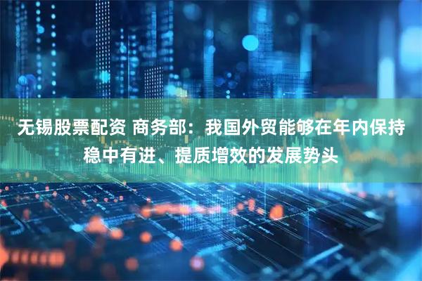 无锡股票配资 商务部：我国外贸能够在年内保持稳中有进、提质增效的发展势头