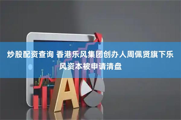 炒股配资查询 香港乐风集团创办人周佩贤旗下乐风资本被申请清盘